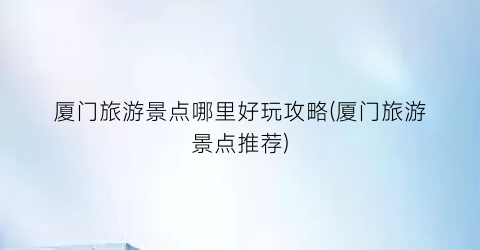 厦门旅游景点哪里好玩攻略(厦门旅游景点推荐)