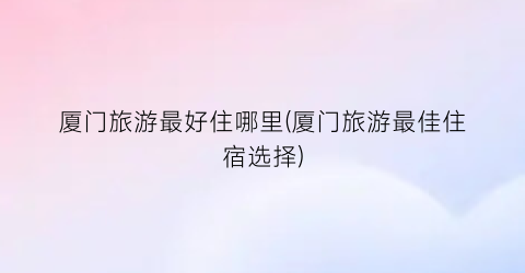 厦门旅游最好住哪里(厦门旅游最佳住宿选择)