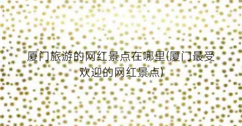 厦门旅游的网红景点在哪里(厦门最受欢迎的网红景点)