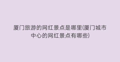 厦门旅游的网红景点是哪里(厦门城市中心的网红景点有哪些)