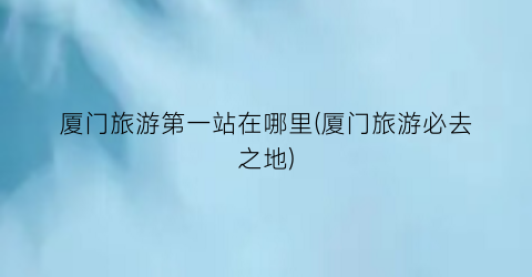 厦门旅游第一站在哪里(厦门旅游必去之地)