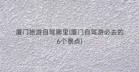 厦门旅游自驾哪里(厦门自驾游必去的6个景点)