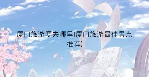 厦门旅游要去哪里(厦门旅游最佳景点推荐)