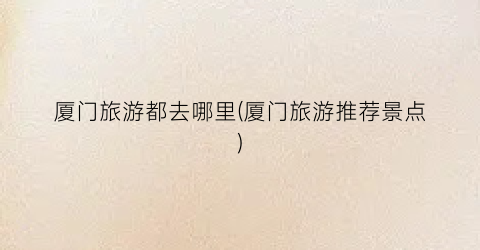 厦门旅游都去哪里(厦门旅游推荐景点)