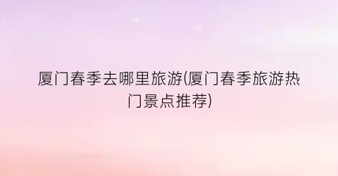 厦门春季去哪里旅游(厦门春季旅游热门景点推荐)