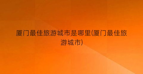 厦门最佳旅游城市是哪里(厦门最佳旅游城市)