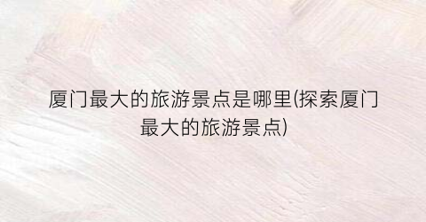 厦门最大的旅游景点是哪里(探索厦门最大的旅游景点)