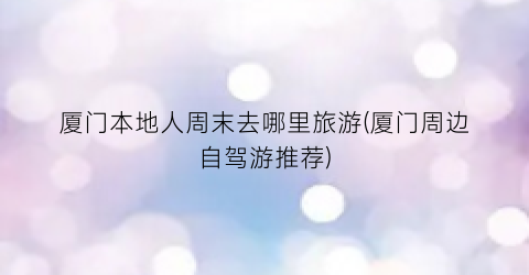 厦门本地人周末去哪里旅游(厦门周边自驾游推荐)