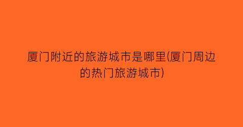 厦门附近的旅游城市是哪里(厦门周边的热门旅游城市)