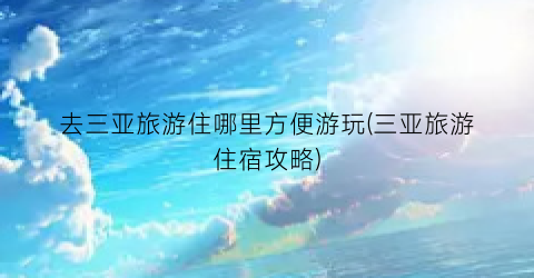 去三亚旅游住哪里方便游玩(三亚旅游住宿攻略)