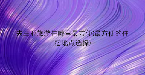 去三亚旅游住哪里最方便(最方便的住宿地点选择)