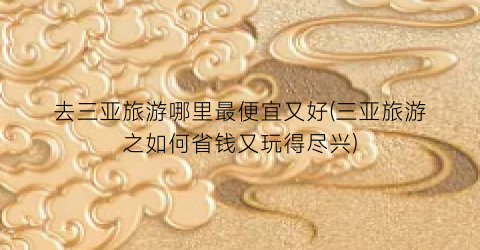 去三亚旅游哪里最便宜又好(三亚旅游之如何省钱又玩得尽兴)