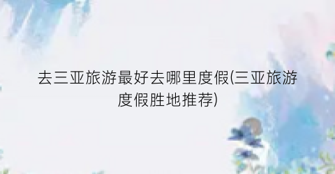 去三亚旅游最好去哪里度假(三亚旅游度假胜地推荐)