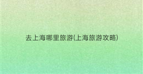 去上海哪里旅游(上海旅游攻略)