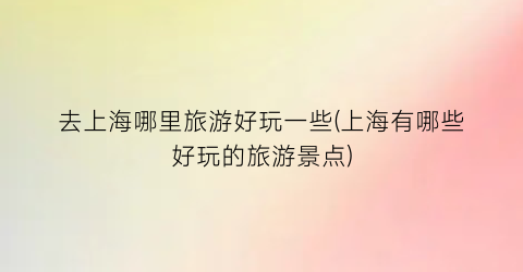 去上海哪里旅游好玩一些(上海有哪些好玩的旅游景点)