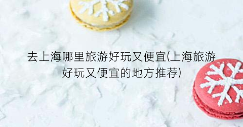 去上海哪里旅游好玩又便宜(上海旅游好玩又便宜的地方推荐)