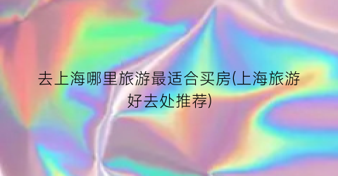 去上海哪里旅游最适合买房(上海旅游好去处推荐)
