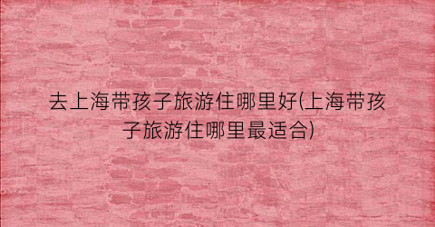 去上海带孩子旅游住哪里好(上海带孩子旅游住哪里最适合)