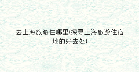 去上海旅游住哪里(探寻上海旅游住宿地的好去处)