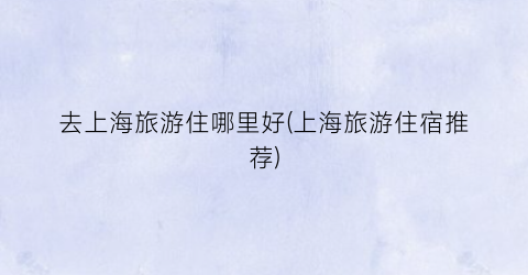 去上海旅游住哪里好(上海旅游住宿推荐)