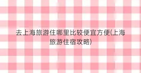 去上海旅游住哪里比较便宜方便(上海旅游住宿攻略)