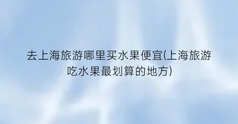 去上海旅游哪里买水果便宜(上海旅游吃水果最划算的地方)