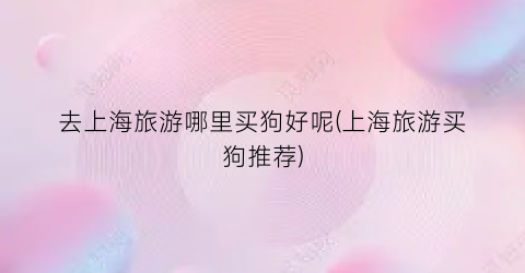 去上海旅游哪里买狗好呢(上海旅游买狗推荐)