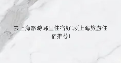 去上海旅游哪里住宿好呢(上海旅游住宿推荐)