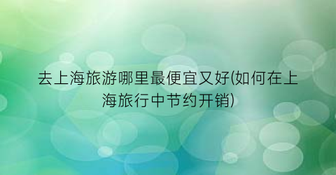 去上海旅游哪里最便宜又好(如何在上海旅行中节约开销)