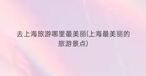 去上海旅游哪里最美丽(上海最美丽的旅游景点)