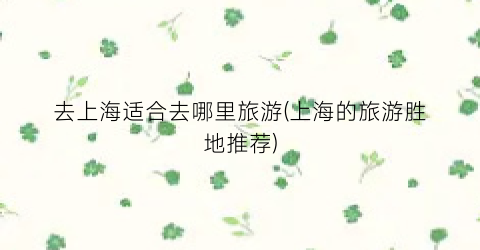 去上海适合去哪里旅游(上海的旅游胜地推荐)