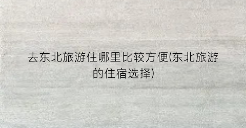 去东北旅游住哪里比较方便(东北旅游的住宿选择)