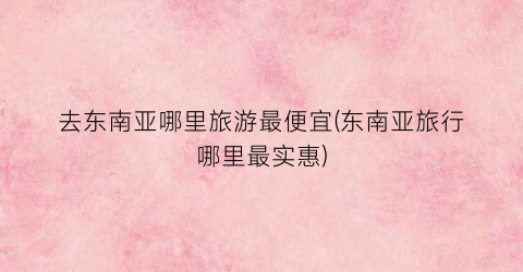 去东南亚哪里旅游最便宜(东南亚旅行哪里最实惠)