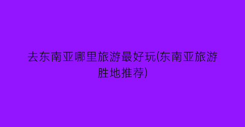 去东南亚哪里旅游最好玩(东南亚旅游胜地推荐)