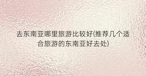 去东南亚哪里旅游比较好(推荐几个适合旅游的东南亚好去处)