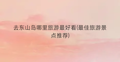去东山岛哪里旅游最好看(最佳旅游景点推荐)