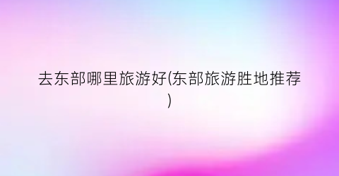 去东部哪里旅游好(东部旅游胜地推荐)
