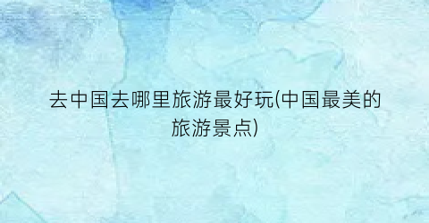 去中国去哪里旅游最好玩(中国最美的旅游景点)