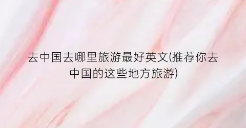 去中国去哪里旅游最好英文(推荐你去中国的这些地方旅游)
