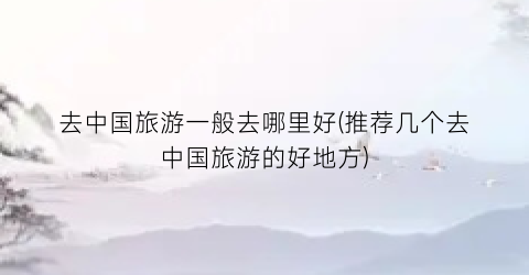 去中国旅游一般去哪里好(推荐几个去中国旅游的好地方)
