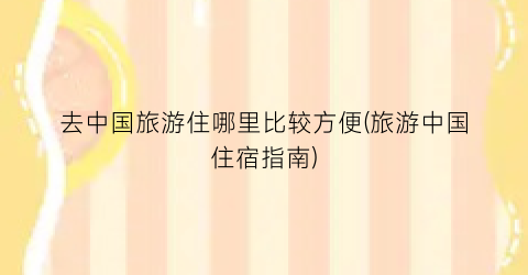 去中国旅游住哪里比较方便(旅游中国住宿指南)