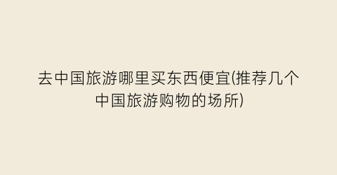 去中国旅游哪里买东西便宜(推荐几个中国旅游购物的场所)