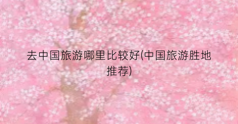去中国旅游哪里比较好(中国旅游胜地推荐)