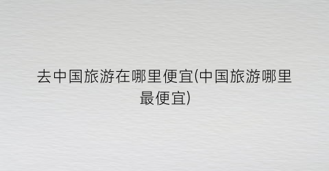 去中国旅游在哪里便宜(中国旅游哪里最便宜)