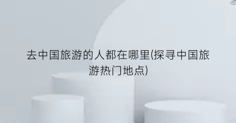 去中国旅游的人都在哪里(探寻中国旅游热门地点)