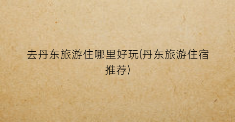 去丹东旅游住哪里好玩(丹东旅游住宿推荐)