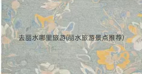 去丽水哪里旅游(丽水旅游景点推荐)