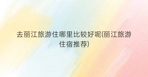 去丽江旅游住哪里比较好呢(丽江旅游住宿推荐)