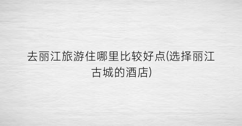 去丽江旅游住哪里比较好点(选择丽江古城的酒店)
