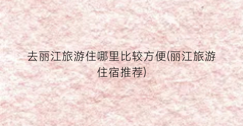 去丽江旅游住哪里比较方便(丽江旅游住宿推荐)
